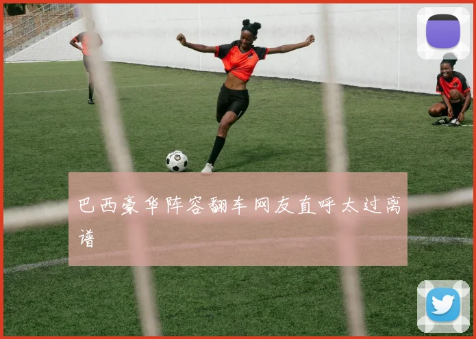 巴西豪华阵容翻车网友直呼太过离谱