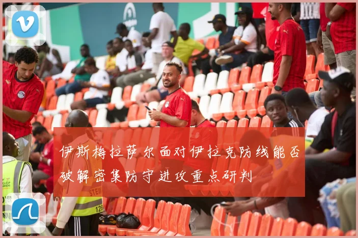 伊斯梅拉萨尔面对伊拉克防线能否破解密集防守进攻重点研判
