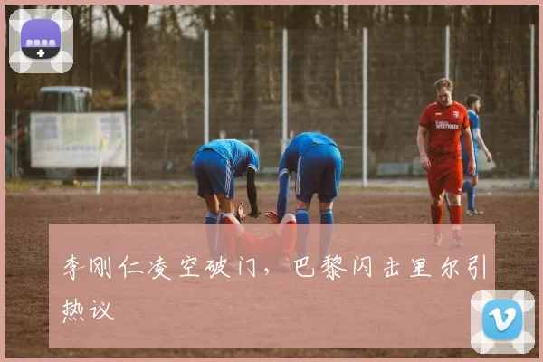 李刚仁凌空破门,巴黎闪击里尔引热议