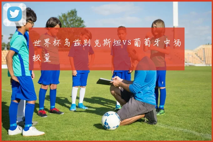 世界杯乌兹别克斯坦vs葡萄牙中场较量