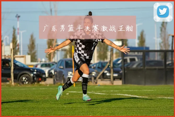 广东男篮半决赛激战正酣