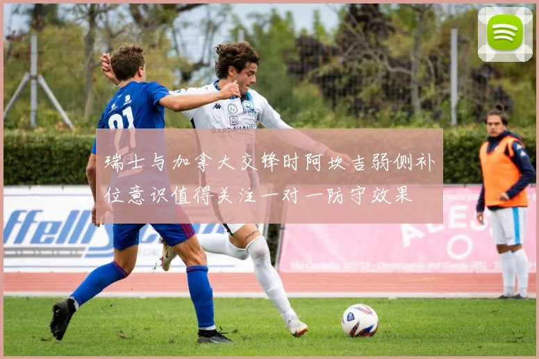 瑞士与加拿大交锋时阿坎吉弱侧补位意识值得关注一对一防守效果