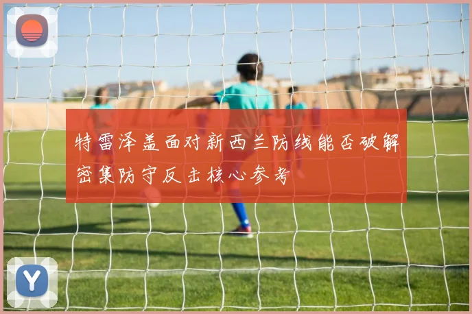 特雷泽盖面对新西兰防线能否破解密集防守反击核心参考