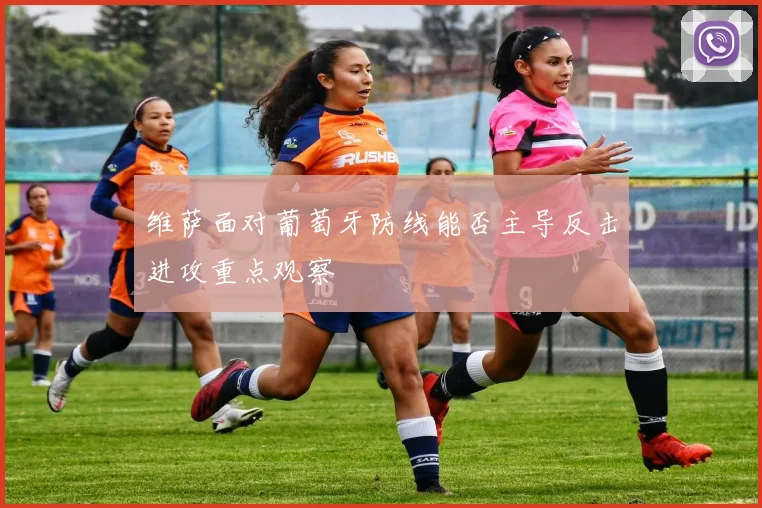维萨面对葡萄牙防线能否主导反击进攻重点观察