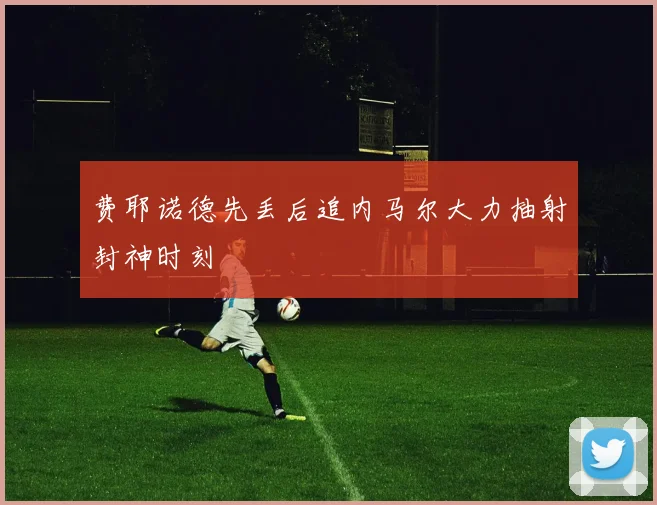 费耶诺德先丢后追内马尔大力抽射封神时刻