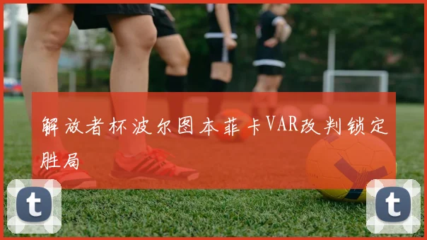解放者杯波尔图本菲卡VAR改判锁定胜局