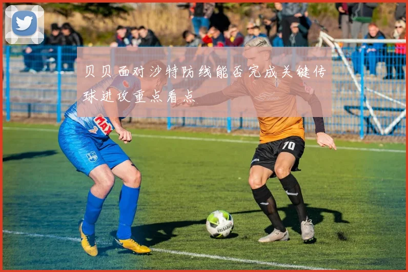 贝贝面对沙特防线能否完成关键传球进攻重点看点