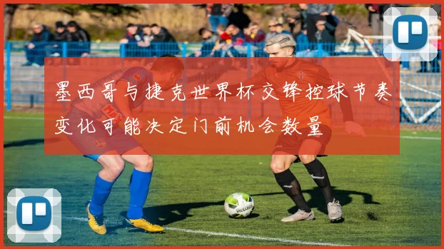 墨西哥与捷克世界杯交锋控球节奏变化可能决定门前机会数量