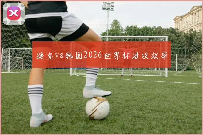 捷克vs韩国2026世界杯进攻效率