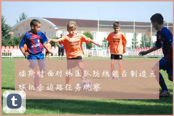 福斯特面对韩国队防线能否制造点球机会边路任务观察