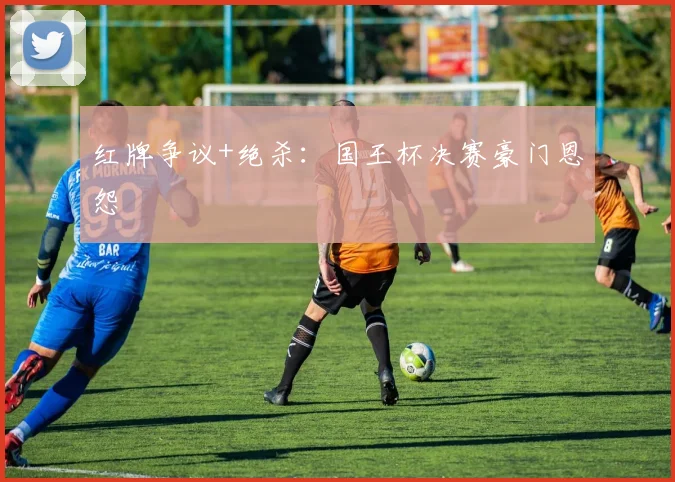 红牌争议+绝杀:国王杯决赛豪门恩怨