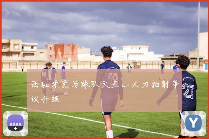 西班牙黑马球队天王山大力抽射争议升级