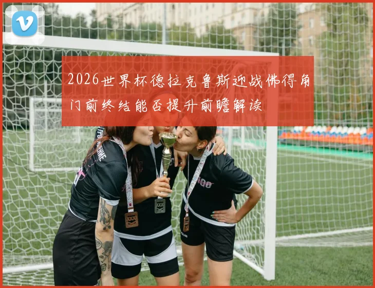 2026世界杯德拉克鲁斯迎战佛得角门前终结能否提升前瞻解读