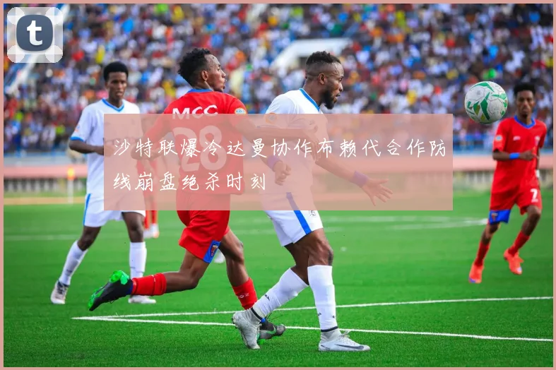 沙特联爆冷达曼协作布赖代合作防线崩盘绝杀时刻