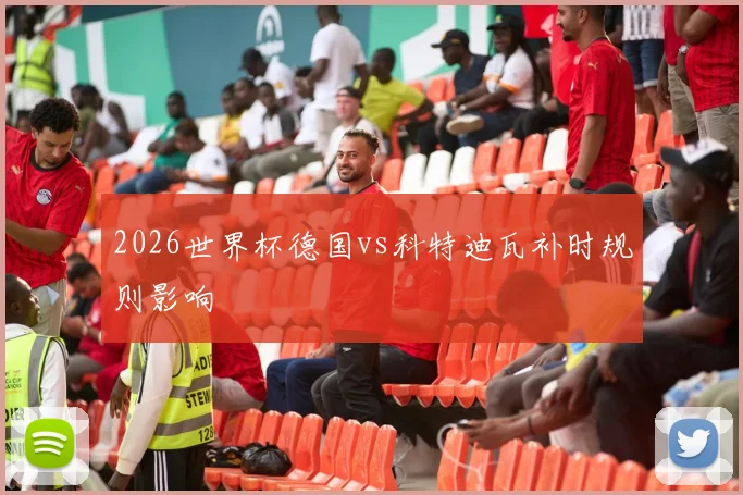 2026世界杯德国vs科特迪瓦补时规则影响