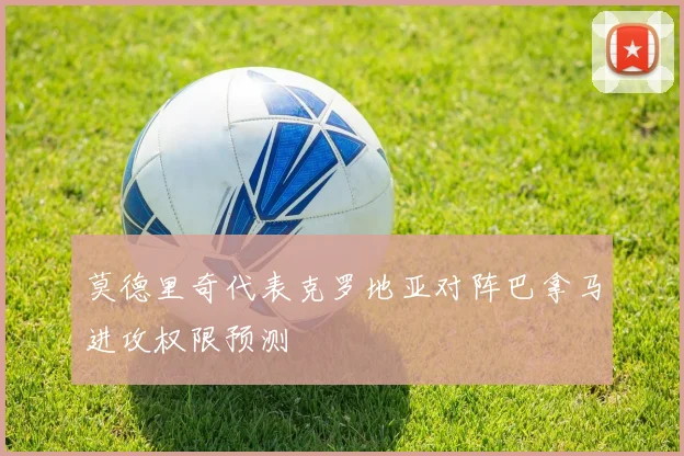 莫德里奇代表克罗地亚对阵巴拿马进攻权限预测