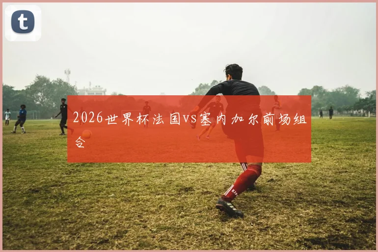 2026世界杯法国vs塞内加尔前场组合