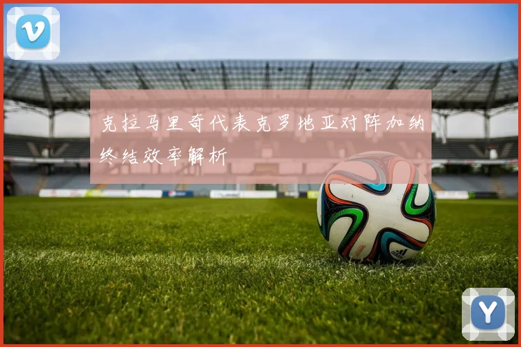 克拉马里奇代表克罗地亚对阵加纳终结效率解析