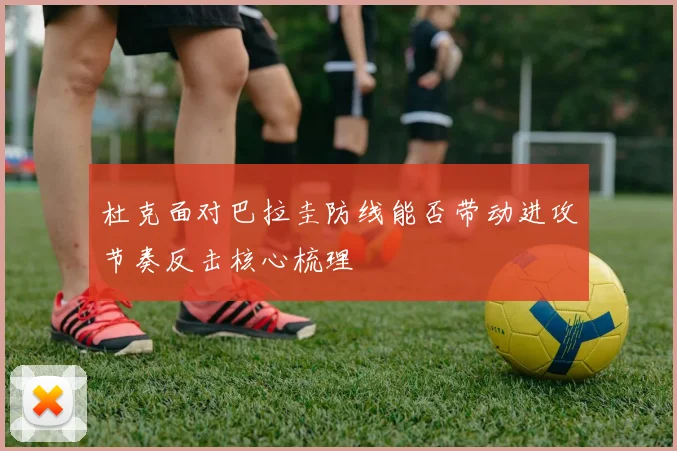 杜克面对巴拉圭防线能否带动进攻节奏反击核心梳理