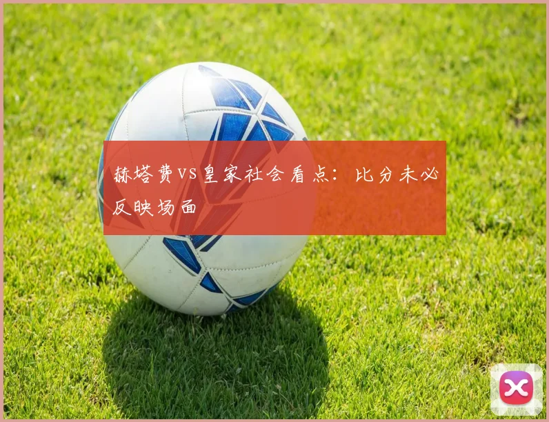 赫塔费vs皇家社会看点：比分未必反映场面