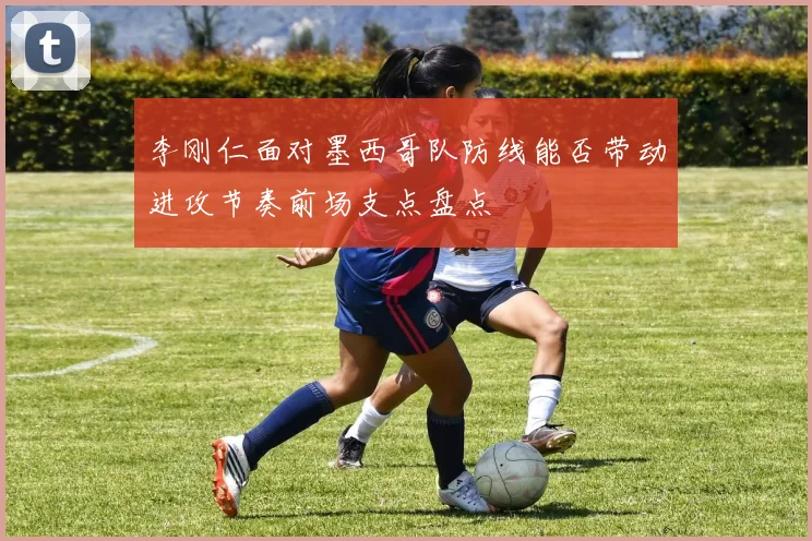 李刚仁面对墨西哥队防线能否带动进攻节奏前场支点盘点