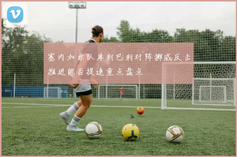 塞内加尔队库利巴利对阵挪威反击推进能否提速重点盘点