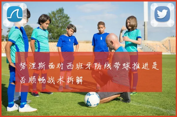 努涅斯面对西班牙防线带球推进是否顺畅战术拆解