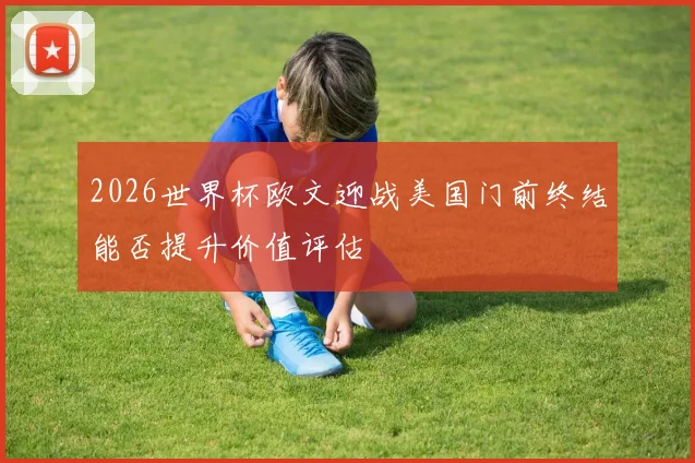 2026世界杯欧文迎战美国门前终结能否提升价值评估