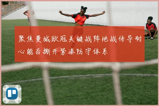 聚焦曼城欧冠关键战阵地战传导耐心能否撕开紧凑防守体系