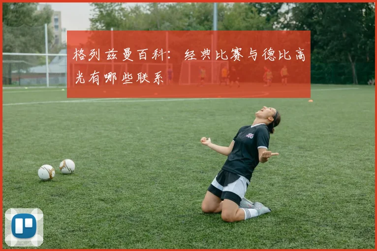 格列兹曼百科:经典比赛与德比高光有哪些联系