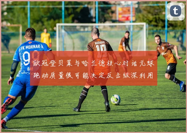 欧冠登贝莱与哈兰德核心对话无球跑动质量很可能决定反击纵深利用